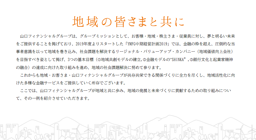 地域の皆さまと共に 山口フィナンシャルグループは、グループのミッションとして、お客さま・地域・株主さま・従業員に対し、夢と明るい未来をご提供することを掲げており、平成28年度よりスタートした中期経営計画においては「地域を育み、ともに成長する金融グループ」と「圧倒的な品質でお客さまの期待を超える金融グループ」の2つを目指すべき姿に掲げております。これからも地域・お客さま・山口フィナンシャルグループが共存共栄できる関係づくりに全力を尽くし、地域活性化に向けた多様な金融サービスをご提供していく所存でございます。ここでは、山口フィナンシャルグループが地域と共に歩み、地域の発展と未来づくりに貢献するための取組みについて、その一例を紹介させていただきます。