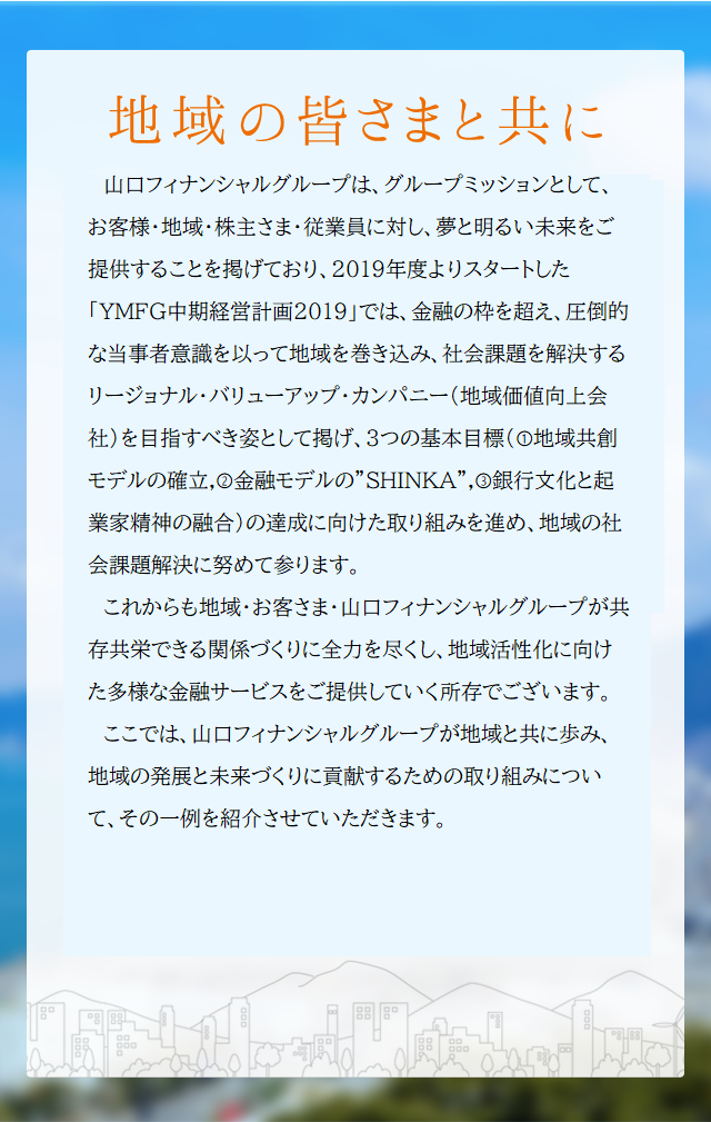 地域の皆さまと共に 山口フィナンシャルグループは、グループのミッションとして、お客さま・地域・株主さま・従業員に対し、夢と明るい未来をご提供することを掲げており、平成28年度よりスタートした中期経営計画においては「地域を育み、ともに成長する金融グループ」と「圧倒的な品質でお客さまの期待を超える金融グループ」の2つを目指すべき姿に掲げております。これからも地域・お客さま・山口フィナンシャルグループが共存共栄できる関係づくりに全力を尽くし、地域活性化に向けた多様な金融サービスをご提供していく所存でございます。ここでは、山口フィナンシャルグループが地域と共に歩み、地域の発展と未来づくりに貢献するための取組みについて、その一例を紹介させていただきます。