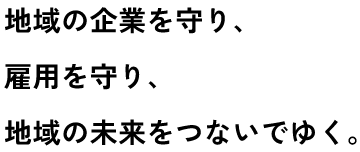地域の企業を守り、雇用を守り、地域の未来をつないでゆく。